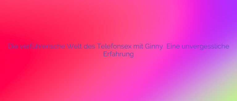 Die verführerische Welt des Telefonsex mit Ginny ❤️ Eine unvergessliche Erfahrung